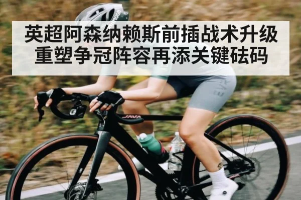 英超阿森纳赖斯前插战术升级重塑争冠阵容再添关键砝码